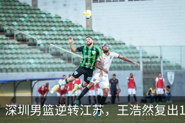 深圳男篮逆转江苏，王浩然复出13+5，贺希宁10分庞峥麟16分，史密斯爆发